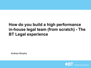 How do you build a high performance
in-house legal team (from scratch) - The
BT Legal experience
Andrew Murphy
 
