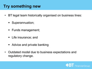 12
Try something new
• BT legal team historically organised on business lines:
 Superannuation;
 Funds management;
 Life insurance; and
 Advice and private banking
• Outdated model due to business expectations and
regulatory change.
 