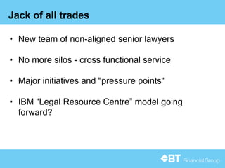 13
Jack of all trades
• New team of non-aligned senior lawyers
• No more silos - cross functional service
• Major initiatives and "pressure points“
• IBM “Legal Resource Centre” model going
forward?
 