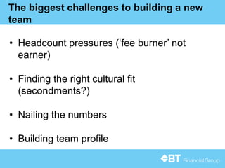 16
The biggest challenges to building a new
team
• Headcount pressures (‘fee burner’ not
earner)
• Finding the right cultural fit
(secondments?)
• Nailing the numbers
• Building team profile
 