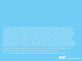 17
This presentation has been prepared by BT Financial Group Limited (ABN 63 002 916 458) ‘BT’ and is for general
information only. Every effort has been made to ensure that it is accurate, however it is not intended to be a complete
description of the matters described. The presentation has been prepared without taking into account any personal
objectives, financial situation or needs. It does not contain and is not to be taken as containing any securities advice or
securities recommendation. Furthermore, it is not intended that it be relied on by recipients for the purpose of making
investment decisions and is not a replacement of the requirement for individual research or professional tax advice. BT
does not give any warranty as to the accuracy, reliability or completeness of information which is contained in this
presentation. Except insofar as liability under any statute cannot be excluded, BT and its directors, employees and
consultants do not accept any liability for any error or omission in this presentation or for any resulting loss or damage
suffered by the recipient or any other person. Unless otherwise noted, BT is the source of all charts; and all performance
figures are calculated using exit to exit prices and assume reinvestment of income, take into account all fees and charges
but exclude the entry fee. It is important to note that past performance is not a reliable indicator of future performance.
This document was accompanied by an oral presentation, and is not a complete record of the discussion held.
No part of this presentation should be used elsewhere without prior consent from the author.
For more information, please call BT Customer Relations on 132 135 8:00am to 6:30pm (Sydney time)
 