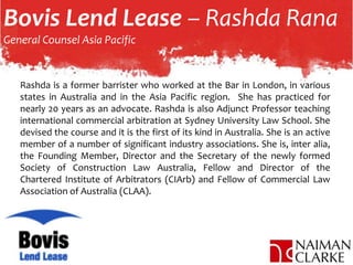 Bovis Lend Lease – Rashda Rana
General Counsel Asia Pacific
Rashda is a former barrister who worked at the Bar in London, in various
states in Australia and in the Asia Pacific region. She has practiced for
nearly 20 years as an advocate. Rashda is also Adjunct Professor teaching
international commercial arbitration at Sydney University Law School. She
devised the course and it is the first of its kind in Australia. She is an active
member of a number of significant industry associations. She is, inter alia,
the Founding Member, Director and the Secretary of the newly formed
Society of Construction Law Australia, Fellow and Director of the
Chartered Institute of Arbitrators (CIArb) and Fellow of Commercial Law
Association of Australia (CLAA).
 