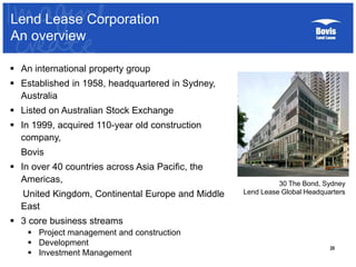 20
 An international property group
 Established in 1958, headquartered in Sydney,
Australia
 Listed on Australian Stock Exchange
 In 1999, acquired 110-year old construction
company,
Bovis
 In over 40 countries across Asia Pacific, the
Americas,
United Kingdom, Continental Europe and Middle
East
 3 core business streams
 Project management and construction
 Development
 Investment Management
30 The Bond, Sydney
Lend Lease Global Headquarters
Lend Lease Corporation
An overview
 