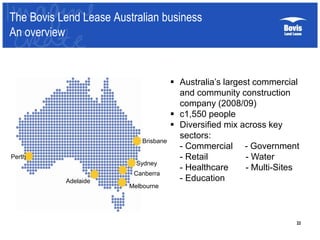 22
The Bovis Lend Lease Australian business
An overview
Brisbane
Sydney
Canberra
Melbourne
Adelaide
Perth
 Australia’s largest commercial
and community construction
company (2008/09)
 c1,550 people
 Diversified mix across key
sectors:
- Commercial - Government
- Retail - Water
- Healthcare - Multi-Sites
- Education
 
