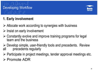 31
1. Early involvement
 Allocate work according to synergies with business
 Insist on early involvement
 Constantly evolve and improve training programs for legal
team and the business
 Develop simple, user-friendly tools and precedents. Review
all precedents regularly
 Participate in project meetings, tender approval meetings etc.
 Promote ADR
Developing Workflow
 