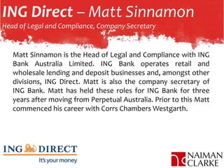 ING Direct – Matt Sinnamon
Head of Legal and Compliance, Company Secretary
Matt Sinnamon is the Head of Legal and Compliance with ING
Bank Australia Limited. ING Bank operates retail and
wholesale lending and deposit businesses and, amongst other
divisions, ING Direct. Matt is also the company secretary of
ING Bank. Matt has held these roles for ING Bank for three
years after moving from Perpetual Australia. Prior to this Matt
commenced his career with Corrs Chambers Westgarth.
 