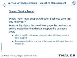 40 Michael Jackson, VP Legal & Commercial, Thales
Service Level Agreements – Objective Measurement
Shared Service Model
how much legal support will each Business Line (BL)
buy next year?
model highlights the need to engage the business in
setting objectives that directly support the business
goals
what is the BL’s strategic plan and what initiatives require
legal support
discussion - historic and current assessment of legal risks and
exposures
 