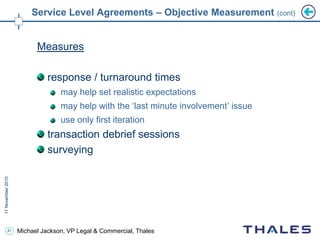 41 Michael Jackson, VP Legal & Commercial, Thales
Service Level Agreements – Objective Measurement (cont)
Measures
response / turnaround times
may help set realistic expectations
may help with the ‘last minute involvement’ issue
use only first iteration
transaction debrief sessions
surveying
 