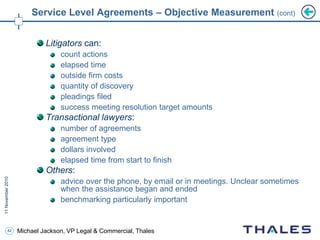 42 Michael Jackson, VP Legal & Commercial, Thales
Service Level Agreements – Objective Measurement (cont)
Litigators can:
count actions
elapsed time
outside firm costs
quantity of discovery
pleadings filed
success meeting resolution target amounts
Transactional lawyers:
number of agreements
agreement type
dollars involved
elapsed time from start to finish
Others:
advice over the phone, by email or in meetings. Unclear sometimes
when the assistance began and ended
benchmarking particularly important
 