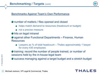 44 Michael Jackson, VP Legal & Commercial, Thales
Benchmarking / Targets (cont)
Benchmarks Against Team’s Own Performance
number of matters / files opened and closed
helps match demand to resources (headcount or budget)
not a precise measure
hits on legal intranet
against other Functional Departments – Finance, Human
Resources
Lawyers as % of total headcount – Thales approximately 1 lawyer
for every 430 employees
training: record the number of people trained, or number of
sessions held by the in-house legal team
success managing against a target budget and a stretch budget
 