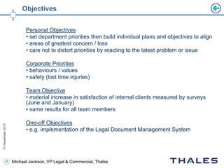 45 Michael Jackson, VP Legal & Commercial, Thales
Objectives
Personal Objectives
• set department priorities then build individual plans and objectives to align
• areas of greatest concern / loss
• care not to distort priorities by reacting to the latest problem or issue
Corporate Priorities
• behaviours / values
• safety (lost time injuries)
Team Objective
• material increase in satisfaction of internal clients measured by surveys
(June and January)
• same results for all team members
One-off Objectives
• e.g. implementation of the Legal Document Management System
 