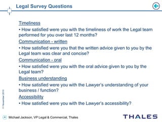 46 Michael Jackson, VP Legal & Commercial, Thales
Legal Survey Questions
Timeliness
• How satisfied were you with the timeliness of work the Legal team
performed for you over last 12 months?
Communication - written
• How satisfied were you that the written advice given to you by the
Legal team was clear and concise?
Communication - oral
• How satisfied were you with the oral advice given to you by the
Legal team?
Business understanding
• How satisfied were you with the Lawyer’s understanding of your
business / function?
Accessibility
• How satisfied were you with the Lawyer’s accessibility?
 