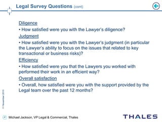 47 Michael Jackson, VP Legal & Commercial, Thales
Legal Survey Questions (cont)
Diligence
• How satisfied were you with the Lawyer’s diligence?
Judgment
• How satisfied were you with the Lawyer’s judgment (in particular
the Lawyer’s ability to focus on the issues that related to key
transactional or business risks)?
Efficiency
• How satisfied were you that the Lawyers you worked with
performed their work in an efficient way?
Overall satisfaction
• Overall, how satisfied were you with the support provided by the
Legal team over the past 12 months?
 