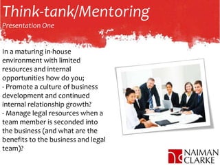 Think-tank/Mentoring
Presentation One
In a maturing in-house
environment with limited
resources and internal
opportunities how do you;
- Promote a culture of business
development and continued
internal relationship growth?
- Manage legal resources when a
team member is seconded into
the business (and what are the
benefits to the business and legal
team)?
 