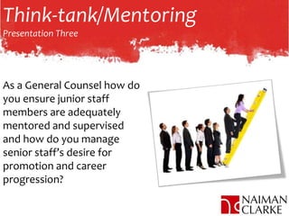 Think-tank/Mentoring
Presentation Three
As a General Counsel how do
you ensure junior staff
members are adequately
mentored and supervised
and how do you manage
senior staff’s desire for
promotion and career
progression?
 