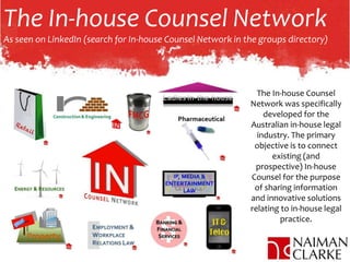 The In-house Counsel Network
As seen on LinkedIn (search for In-house Counsel Network in the groups directory)
The In-house Counsel
Network was specifically
developed for the
Australian in-house legal
industry. The primary
objective is to connect
existing (and
prospective) In-house
Counsel for the purpose
of sharing information
and innovative solutions
relating to in-house legal
practice.
 