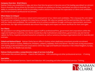 Company Overview - Brief History
Naiman Clarke was established in 1999, and since that time has grown to become one of the leading specialised recruitment
firms in Australia. We are driven by the desire to maintain our position as the best specialised recruiters in Australia. Our
ability to consistently deliver results by providing creative solutions that exceed the expectation of clients and candidates
sets the benchmark in professional recruitment.
What Makes Us Unique?
We consistently strive to become a valued and trusted partner of our clients and candidates. This is because the core values
that govern our company recognise the importance of people. We value our people and the partnerships that we create
with our clients and candidates. We continually strive to achieve excellence through continuous improvement, teamwork
and fairness. Our high ethical standards also ensure that integrity and respect are never sacrificed for short term gain.
Our Clients
We specialise in recruiting professional and support staff to professional firms, government and corporations within the
Legal and Healthcare industries. Our clients include blue chip multinational corporations, government, top and mid tier
capital city firms, hospitals and pharmaceutical companies as well as numerous boutique organisations both in Australia and
overseas.
Global and National Reach Naiman Clarke has an office in Sydney where dedicated consultants provide recruitment
services for clients in Sydney, Melbourne, Brisbane, Canberra, Adelaide, Perth and Darwin. We also have strong associations
with leading professional firms and corporations within the Legal and Healthcare industries in the United Kingdom, Europe,
North America, the Middle East and Asia.
Naiman Clarke provides a comprehensive range of services including:
•Permanent Recruitment Services •Search and Selection •HR Consulting and other professional services •Training
Specialties
Permanent Recruitment Services. Search and Selection. HR Consulting and other professional services. Training.
 