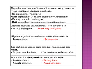 Hay adjetivos  que pueden combinarse con  ser  y con  estar  y que mantienen el mismo significado. • Es  impaciente. (=siempre) • Está  impaciente. (= en este momento o últimamente) • Es  muy tranquilo. (=siempre) • Está  tranquilo. (=en este momento o últimamente) Algunos adjetivos van únicamente con el verbo  ser . •  Es muy inteligente.  •   Está  muy inteligente . Algunos adjetivos van únicamente con el verbo  estar . •  Está  contento.  •  Es  contento . Los participios usados como adjetivos van siempre con  estar. •  La puerta  está  abierta.  • Las  ventanas  están  cerradas. Los adverbios  bien  y  mal  van siempre con  estar. •  Está  muy bien.  •  Es  muy bien. •  No  está  nada mal.  • No  es  nada mal. 