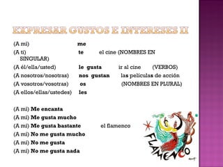 (A mí)  me (A ti)  te   el cine (NOMBRES EN SINGULAR) (A él/ella/usted)  le  gusta  ir al cine  (VERBOS) (A nosotros/nosotras)  nos  gustan  la s  película s  de acción (A vosotros/vosotras)  os  (NOMBRES EN PLURAL) (A ellos/ellas/ustedes)  les (A mí)  Me encanta (A mí)  Me gusta mucho (A mí)  Me gusta bastante  el flamenco (A mí)  No me gusta mucho (A mí)  No me gusta  (A mí)  No me gusta nada 