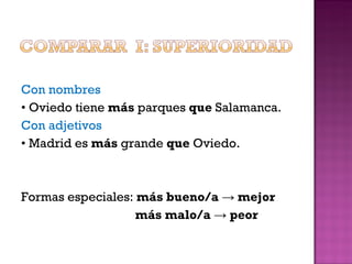 Con nombres •  Oviedo tiene  más  parques  que  Salamanca. Con adjetivos •  Madrid es  más  grande  que  Oviedo. Formas especiales:  más bueno/a  ->  mejor más malo/a  ->  peor 