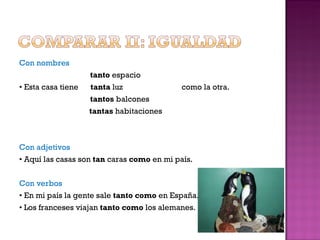 Con nombres tanto  espacio •  Esta casa tiene  tanta  luz  como la otra. tantos  balcones   tantas  habitaciones Con adjetivos •  Aquí las casas son  tan  caras  como  en mi país. Con verbos •  En mi país la gente sale  tanto como  en España. •  Los franceses viajan  tanto como  los alemanes. 