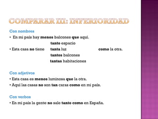 Con nombres •  En mi país hay  menos  balcones  que  aquí. tanto  espacio •  Esta casa  no  tiene  tanta  luz  como  la otra. tantos  balcones    tantas  habitaciones Con adjetivos •  Esta casa es  menos  luminosa  que  la otra. •  Aquí las casas  no  son  tan  caras  como  en mi país. Con verbos •  En mi país la gente  no  sale  tanto como  en España. 