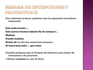 Para referirnos al futuro, podemos usar los siguientes marcadores temporales: Esta tarde/noche/… Este jueves/viernes/sábado/fin de semana/… Mañana Pasado mañana Dentro de  un año/dos meses/tres semanas/… El lunes/mes/año/… que viene También podemos usar el Presente de Indicativo para hablar de intenciones y de proyectos. •   Mañana  cenamos  en casa de Alicia. 