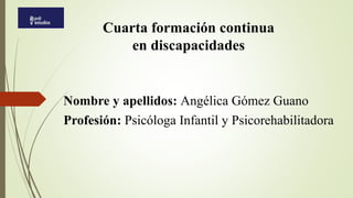 Cuarta formación continua
en discapacidades
Nombre y apellidos: Angélica Gómez Guano
Profesión: Psicóloga Infantil y Psicorehabilitadora
 