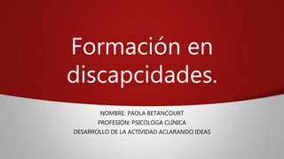 Formación en
discapcidades.
NOMBRE: PAOLA BETANCOURT
PROFESIÓN: PSICÓLOGA CLÍNICA
DESARROLLO DE LA ACTIVIDAD ACLARANDO IDEAS
 