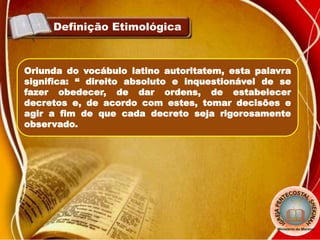 Definição Etimológica
Oriunda do vocábulo latino autoritatem, esta palavra
significa: “ direito absoluto e inquestionável de se
fazer obedecer, de dar ordens, de estabelecer
decretos e, de acordo com estes, tomar decisões e
agir a fim de que cada decreto seja rigorosamente
observado.
 