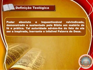 Definição Teológica
Poder absoluto e inquestionável reivindicado,
demonstrado e sustentado pela Bíblia em matéria de
fé e prática. Tal autoridade advém-lhe do fato de ela
ser a inspirada, inerrante e infalível Palavra de Deus.
 