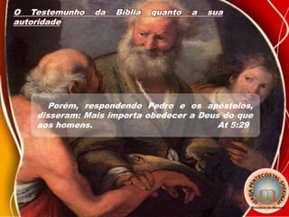 O Testemunho da Bíblia quanto a sua
autoridade
Porém, respondendo Pedro e os apóstolos,
disseram: Mais importa obedecer a Deus do que
aos homens. At 5:29
 