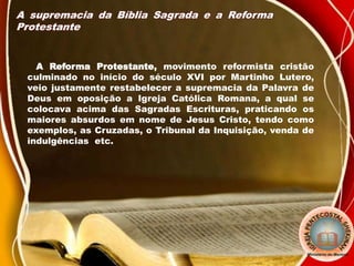 A supremacia da Bíblia Sagrada e a Reforma
Protestante
A Reforma Protestante, movimento reformista cristão
culminado no início do século XVI por Martinho Lutero,
veio justamente restabelecer a supremacia da Palavra de
Deus em oposição a Igreja Católica Romana, a qual se
colocava acima das Sagradas Escrituras, praticando os
maiores absurdos em nome de Jesus Cristo, tendo como
exemplos, as Cruzadas, o Tribunal da Inquisição, venda de
indulgências etc.
 
