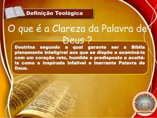 Definição Teológica
Doutrina segundo a qual garante ser a Bíblia
plenamente inteligível aos que se dispõe a examiná-la
com um coração reto, humilde e predisposto a aceitá-
la como a inspirada infalível e inerrante Palavra de
Deus.
O que é a Clareza da Palavra de
Deus ?
 