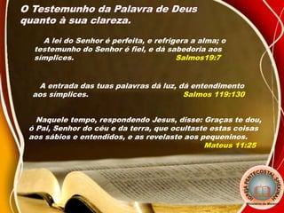 O Testemunho da Palavra de Deus
quanto à sua clareza.
A lei do Senhor é perfeita, e refrigera a alma; o
testemunho do Senhor é fiel, e dá sabedoria aos
símplices. Salmos19:7
A entrada das tuas palavras dá luz, dá entendimento
aos símplices. Salmos 119:130
Naquele tempo, respondendo Jesus, disse: Graças te dou,
ó Pai, Senhor do céu e da terra, que ocultaste estas coisas
aos sábios e entendidos, e as revelaste aos pequeninos.
Mateus 11:25
 