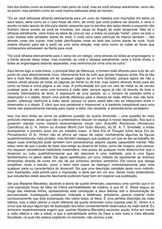 trás dos botões como se estivessem mais perto de você, mas se você olhasse astralmente, veria não
só assim, mas também como se você mesmo estivesse atrás do homem.

"Ou se você estivesse olhando etericamente para um cubo de madeira com inscrições em todos os
seus lados, seria como se o cubo fosse de vidro, de modo que você poderia ver através, e veria o
escrito no lado oposto de trás para diante, enquanto que os escritos dos lados direito e esquerdo não
ficariam claros exceto se você se movesse, por causa do ângulo de visão tangencial. Mas se o
olhasse astralmente, veria todos os lados de uma só vez, e todos na posição "certa", como se todo o
cubo tivesse sido achatado diante de você, e você veria cada partícula do interior também – não
através umas das outras, mas todas planificadas umas ao lado das outras diante de você. Você
estaria olhando para ele a partir de uma certa direção, mas seria como se todas as faces que
conhecemos estivessem de frente para você.

"Se você olhasse etericamente para o verso de um relógio, veria através de todas as engrenagens, e
a frente através delas todas, mas invertida; se você o olhasse astralmente, veria a frente direito e
todas as engrenagens estando separadas, mas nenhuma por cima uma da outra."

Aqui temos logo a nota-chave, o principal fator de diferença; o homem está olhando para tudo de um
ponto de vista absolutamente novo, inteiramente fora de tudo que jamais imaginou antes. Ele já não
tem a mais leve dificuldade em ler qualquer página de um livro fechado, porque agora ele não a
estaria vendo através de todas as páginas da frente ou de trás, mas estaria olhando direto para ela
como se fosse a única página a ser vista. A profundidade em que um veio de metal ou de carvão
pudesse jazer já não seria uma barreira à visão dele, porque agora já não vê através de toda a
camada intermediária de terra. A espessura de uma parede, ou o número de paredes entre o
observador e o objeto, fariam uma grande diferença para a clareza da visão etérica; isso não faria,
porém, diferença nenhuma à visão astral, porque no plano astral eles não se interporiam entre o
observador e o objeto. É claro que soa paradoxal e impossível, e é bastante inexplicável para uma
mente não especialmente treinada para captar a idéia; não obstante, é absolutamente verdadeiro.

Isso nos leva direto ao cerne da polêmica questão da quarta dimensão – uma questão do mais
profundo interesse, ainda que não a pretendamos discutir no espaço à nossa disposição. Aos que a
quiserem estudar como merece recomendamos iniciar com Scientific Romances (Romances
Científicos) de C. H. Hinton ou Another World (Um Outro Mundo), do Dr. A. T. Schofield, e então
acompanhar o primeiro autor em um trabalho maior, A New Era of Thought (Uma Nova Era do
Pensamento). O Sr. Hinton não só afirma ser capaz de captar mentalmente algumas da figuras
quadridimensionais mais simples, mas também assegura que qualquer um que se der ao trabalho de
seguir suas orientações pode também com perseverança adquirir aquela capacidade mental. Não
estou certo de que o poder de fazer isso esteja ao alcance de todos, como ele imagina, pois parece-
me requerer considerável habilidade matemática; mas posso de qualquer modo testemunhar que o
tesseract ou cubo quadridimensional que ele descreve é uma realidade, pois é uma figura
familiaríssima no plano astral. Ele agora aperfeiçoou um novo método de representar as diversas
dimensões através de cores em vez de por símbolos escritos arbitrários. Ele coloca que deseja
simplificar muito o estudo, como o leitor será capaz de distinguir instantaneamente pela vista
qualquer parte ou característica do tesseract. Diz que uma descrição completa deste novo método,
com ilustrações, está pronta para a impressão, e deve sair em um ano, desse modo pretendendo
que estudantes deste assunto fascinante poderiam fazer bem em esperar sua publicação.

Sei que Madame Blavatsky, aludindo à teoria da quarta dimensão, expressou uma opinião que é só
uma exposição tosca da idéia da inteira permeabilidade da matéria, e que W. S. Stead seguiu ao
longo das mesmas linhas, apresentando esta concepção a seus leitores sob a denominação de
pervasividade. Investigação cuidadosa, reiterada e detalhada, entretanto, parece mostrar muito
conclusivamente que esta explanação não cobre todos os fatos. É uma perfeita descrição da visão
etérica, mas a idéia ulterior e muito diferente da quarta dimensão como exposta pelo Sr. Hinton é a
única que dá aqui algum tipo de explicação dos fatos constantemente observados da visão astral. Eu
arriscaria respeitosamente sugerir que, quando Madame Blavatsky escreveu aquilo, tinha em mente
a visão etérica e não a astral, e que a aplicabilidade estrita da frase a esta outra e mais elevada
faculdade, na qual não estava cogitando no momento, não ocorreu a ela.
 