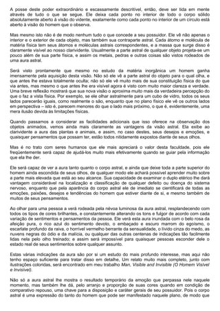 A posse deste poder extraordinário e escassamente descritível, então, deve ser tida em mente
através de tudo o que se segue. Ele deixa cada ponto no interior de todo o corpo sólido
absolutamente aberto à visão do vidente, exatamente como cada ponto no interior de um círculo está
aberto à visão do homem que o observa.

Mas mesmo isto não é de modo nenhum tudo o que concede a seu possuidor. Ele vê não apenas o
interior e o exterior de cada objeto, mas também sua contraparte astral. Cada átomo e molécula de
matéria física tem seus átomos e moléculas astrais correspondentes, e a massa que surge disso é
claramente visível ao nosso clarividente. Usualmente a parte astral de qualquer objeto projeta-se um
pouco além de sua parte física, e assim os metais, pedras e outras coisas são vistos rodeados de
uma aura astral.

Será visto prontamente que mesmo no estudo da matéria inorgânica um homem ganha
imensamente pela aquisição desta visão. Não só ele vê a parte astral do objeto para o qual olha, e
que antes lhe estava totalmente oculta; não só ele vê muito mais de sua constituição física do que
via antes, mas mesmo o que antes lhe era visível agora é visto com muito maior clareza e verdade.
Uma breve reflexão mostrará que sua nova visão o aproxima muito mais da verdadeira percepção do
que o faz a vista física. Por exemplo, se ele olhar astralmente para um cubo de vidro, todos os seus
lados parecerão iguais, como realmente o são, enquanto que no plano físico ele vê os outros lados
em perspectiva – isto é, parecem menores do que o lado mais próximo, o que é, evidentemente, uma
mera ilusão devida às limitações físicas.

Quando passamos a considerar as facilidades adicionais que isso oferece na observação dos
objetos animados, vemos ainda mais claramente as vantagens da visão astral. Ela exibe ao
clarividente a aura das plantas e animais, e assim, no caso destes, seus desejos e emoções, e
quaisquer pensamentos que possam ter, estão todos nitidamente expostos diante de seus olhos.

Mas é no trato com seres humanos que ele mais apreciará o valor desta faculdade, pois ele
freqüentemente será capaz de ajudá-los muito mais efetivamente quando se guiar pela informação
que ela lhe der.

Ele será capaz de ver a aura tanto quanto o corpo astral, e ainda que deixe toda a parte superior do
homem ainda escondida de seus olhos, de qualquer modo ele achará possível aprender muito sobre
a parte mais elevada que está ao seu alcance. Sua capacidade de examinar o duplo etérico lhe dará
vantagem considerável na localização e classificação de qualquer defeito ou doença do sistema
nervoso, enquanto que pela aparência do corpo astral ele de imediato se cientificará de todas as
emoções, paixões, desejos e tendências do homem que estiver diante de si, e mesmo também de
muitos de seus pensamentos.

Ao olhar para uma pessoa a verá rodeada pela névoa luminosa da aura astral, resplandecendo com
todos os tipos de cores brilhantes, e constantemente alterando os tons e fulgor de acordo com cada
variação de sentimentos e pensamentos da pessoa. Ele verá esta aura inundada com o belo rosa da
afeição pura, o rico azul do sentimento devoto, o embaçado e escuro marrom do egoísmo, o
escarlate profundo da raiva, o horrível vermelho berrante da sensualidade, o lívido cinza do medo, as
nuvens negras do ódio e da malícia, ou qualquer das outras centenas de indicações tão facilmente
lidas nela pelo olho treinado; e assim será impossível para quaisquer pessoas esconder dele o
estado real de seus sentimentos sobre qualquer assunto.

Estas várias indicações da aura são por si um estudo do mais profundo interesse, mas aqui não
tenho espaço suficiente para tratar disso em detalhe, Um relato muito mais completo, junto com
ilustrações coloridas, será encontrado em meu trabalho Man, Visible and Invisible (O Homem Visível
e Invisível).

Não só a aura astral lhe mostra o resultado temporário da emoção que perpassa nele naquele
momento, mas também lhe dá, pelo arranjo e proporção de suas cores quando em condição de
comparativo repouso, uma chave para a disposição e caráter gerais de seu possuidor. Pois o corpo
astral é uma expressão do tanto do homem que pode ser manifestado naquele plano, de modo que
 