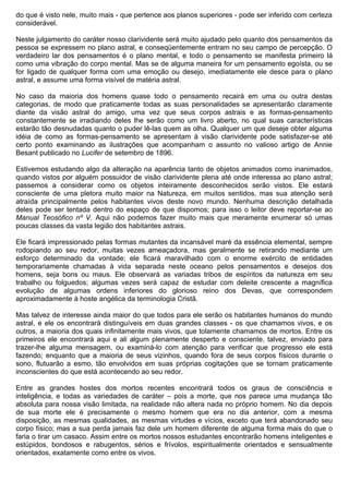 do que é visto nele, muito mais - que pertence aos planos superiores - pode ser inferido com certeza
considerável.

Neste julgamento do caráter nosso clarividente será muito ajudado pelo quanto dos pensamentos da
pessoa se expressem no plano astral, e conseqüentemente entram no seu campo de percepção. O
verdadeiro lar dos pensamentos é o plano mental, e todo o pensamento se manifesta primeiro lá
como uma vibração do corpo mental. Mas se de alguma maneira for um pensamento egoísta, ou se
for ligado de qualquer forma com uma emoção ou desejo, imediatamente ele desce para o plano
astral, e assume uma forma visível de matéria astral.

No caso da maioria dos homens quase todo o pensamento recairá em uma ou outra destas
categorias, de modo que praticamente todas as suas personalidades se apresentarão claramente
diante da visão astral do amigo, uma vez que seus corpos astrais e as formas-pensamento
constantemente se irradiando deles lhe serão como um livro aberto, no qual suas características
estarão tão desnudadas quanto o puder lê-las quem as olha. Qualquer um que deseje obter alguma
idéia de como as formas-pensamento se apresentam à visão clarividente pode satisfazer-se até
certo ponto examinando as ilustrações que acompanham o assunto no valioso artigo de Annie
Besant publicado no Lucifer de setembro de 1896.

Estivemos estudando algo da alteração na aparência tanto de objetos animados como inanimados,
quando vistos por alguém possuidor de visão clarividente plena até onde interessa ao plano astral;
passemos a considerar como os objetos inteiramente desconhecidos serão vistos. Ele estará
consciente de uma pletora muito maior na Natureza, em muitos sentidos, mas sua atenção será
atraída principalmente pelos habitantes vivos deste novo mundo. Nenhuma descrição detalhada
deles pode ser tentada dentro do espaço de que dispomos; para isso o leitor deve reportar-se ao
Manual Teosófico nº V. Aqui não podemos fazer muito mais que meramente enumerar só umas
poucas classes da vasta legião dos habitantes astrais.

Ele ficará impressionado pelas formas mutantes da incansável maré da essência elemental, sempre
rodopiando ao seu redor, muitas vezes ameaçadora, mas geralmente se retirando mediante um
esforço determinado da vontade; ele ficará maravilhado com o enorme exército de entidades
temporariamente chamadas à vida separada neste oceano pelos pensamentos e desejos dos
homens, seja bons ou maus. Ele observará as variadas tribos de espíritos da natureza em seu
trabalho ou folguedos; algumas vezes será capaz de estudar com deleite crescente a magnífica
evolução de algumas ordens inferiores do glorioso reino dos Devas, que correspondem
aproximadamente à hoste angélica da terminologia Cristã.

Mas talvez de interesse ainda maior do que todos para ele serão os habitantes humanos do mundo
astral, e ele os encontrará distinguíveis em duas grandes classes - os que chamamos vivos, e os
outros, a maioria dos quais infinitamente mais vivos, que tolamente chamamos de mortos. Entre os
primeiros ele encontrará aqui e ali algum plenamente desperto e consciente, talvez, enviado para
trazer-lhe alguma mensagem, ou examiná-lo com atenção para verificar que progresso ele está
fazendo; enquanto que a maioria de seus vizinhos, quando fora de seus corpos físicos durante o
sono, flutuarão a esmo, tão envolvidos em suas próprias cogitações que se tornam praticamente
inconscientes do que está acontecendo ao seu redor.

Entre as grandes hostes dos mortos recentes encontrará todos os graus de consciência e
inteligência, e todas as variedades de caráter – pois a morte, que nos parece uma mudança tão
absoluta para nossa visão limitada, na realidade não altera nada no próprio homem. No dia depois
de sua morte ele é precisamente o mesmo homem que era no dia anterior, com a mesma
disposição, as mesmas qualidades, as mesmas virtudes e vícios, exceto que terá abandonado seu
corpo físico; mas a sua perda jamais faz dele um homem diferente de alguma forma mais do que o
faria o tirar um casaco. Assim entre os mortos nossos estudantes encontrarão homens inteligentes e
estúpidos, bondosos e rabugentos, sérios e frívolos, espiritualmente orientados e sensualmente
orientados, exatamente como entre os vivos.
 