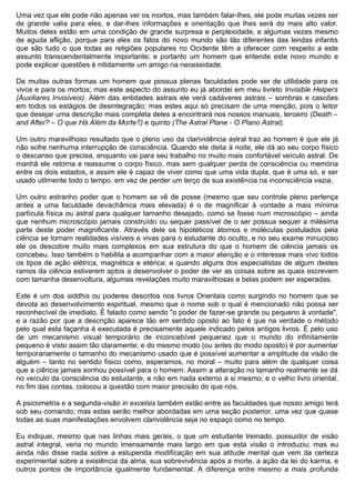 Uma vez que ele pode não apenas ver os mortos, mas também falar-lhes, ele pode muitas vezes ser
de grande valia para eles, e dar-lhes informações e orientação que lhes será do mais alto valor.
Muitos deles estão em uma condição de grande surpresa e perplexidade, e algumas vezes mesmo
de aguda aflição, porque para eles os fatos do novo mundo são tão diferentes das lendas infantis
que são tudo o que todas as religiões populares no Ocidente têm a oferecer com respeito a este
assunto transcendentalmente importante; e portanto um homem que entende este novo mundo e
pode explicar questões é nitidamente um amigo na necessidade.

De muitas outras formas um homem que possua plenas faculdades pode ser de utilidade para os
vivos e para os mortos; mas este aspecto do assunto eu já abordei em meu livreto Invisible Helpers
(Auxiliares Invisíveis). Além das entidades astrais ele verá cadáveres astrais – sombras e cascões
em todos os estágios de desintegração; mas estes aqui só precisam de uma menção, pois o leitor
que desejar uma descrição mais completa deles a encontrará nos nossos manuais, terceiro (Death –
and After? – O que Há Além da Morte?) e quinto (The Astral Plane - O Plano Astral).

Um outro maravilhoso resultado que o pleno uso da clarividência astral traz ao homem é que ele já
não sofre nenhuma interrupção de consciência. Quando ele deita à noite, ele dá ao seu corpo físico
o descanso que precisa, enquanto vai para seu trabalho no muito mais confortável veículo astral. De
manhã ele retorna e reassume o corpo físico, mas sem qualquer perda de consciência ou memória
entre os dois estados, e assim ele é capaz de viver como que uma vida dupla, que é uma só, e ser
usado utilmente todo o tempo, em vez de perder um terço de sua existência na inconsciência vazia.

Um outro estranho poder que o homem se vê de posse (mesmo que seu controle pleno pertença
antes a uma faculdade devachânica mais elevada) é o de magnificar à vontade a mais mínima
partícula física ou astral para qualquer tamanho desejado, como se fosse num microscópio – ainda
que nenhum microscópio jamais construído ou sequer passível de o ser possua sequer a milésima
parte deste poder magnificante. Através dele os hipotéticos átomos e moléculas postulados pela
ciência se tornam realidades visíveis e vivas para o estudante do oculto, e no seu exame minucioso
ele os descobre muito mais complexos em sua estrutura do que o homem de ciência jamais os
concebeu. Isso também o habilita a acompanhar com a maior atenção e o interesse mais vivo todos
os tipos de ação elétrica, magnética e etérica; e quando alguns dos especialistas de algum destes
ramos da ciência estiverem aptos a desenvolver o poder de ver as coisas sobre as quais escrevem
com tamanha desenvoltura, algumas revelações muito maravilhosas e belas podem ser esperadas.

Este é um dos siddhis ou poderes descritos nos livros Orientais como surgindo no homem que se
devota ao desenvolvimento espiritual, mesmo que o nome sob o qual é mencionado não possa ser
reconhecível de imediato. É falado como sendo "o poder de fazer-se grande ou pequeno à vontade",
e a razão por que a descrição aparece tão em sentido oposto ao fato é que na verdade o método
pelo qual esta façanha é executada é precisamente aquele indicado pelos antigos livros. É pelo uso
de um mecanismo visual temporário de inconcebível pequenez que o mundo do infinitamente
pequeno é visto assim tão claramente; e do mesmo modo (ou antes do modo oposto) é por aumentar
temporariamente o tamanho do mecanismo usado que é possível aumentar a amplitude da visão de
alguém – tanto no sentido físico como, esperamos, no moral – muito para além de qualquer coisa
que a ciência jamais sonhou possível para o homem. Assim a alteração no tamanho realmente se dá
no veículo da consciência do estudante, e não em nada externo a si mesmo; e o velho livro oriental,
no fim das contas, colocou a questão com maior precisão do que nós.

A psicometria e a segunda-visão in excelsis também estão entre as faculdades que nosso amigo terá
sob seu comando; mas estas serão melhor abordadas em uma seção posterior, uma vez que quase
todas as suas manifestações envolvem clarividência seja no espaço como no tempo.

Eu indiquei, mesmo que nas linhas mais gerais, o que um estudante treinado, possuidor de visão
astral integral, veria no mundo imensamente mais largo em que esta visão o introduziu; mas eu
ainda não disse nada sobre a estupenda modificação em sua atitude mental que vem da certeza
experimental sobre a existência da alma, sua sobrevivência após a morte, a ação da lei do karma, e
outros pontos de importância igualmente fundamental. A diferença entre mesmo a mais profunda
 