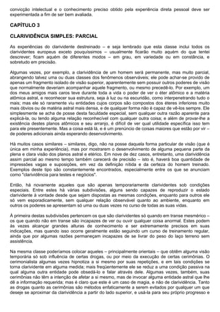 convicção intelectual e o conhecimento preciso obtido pela experiência direta pessoal deve ser
experimentada a fim de ser bem avaliada.

CAPÍTULO 3

CLARIVIDÊNCIA SIMPLES: PARCIAL

As experiências do clarividente destreinado – e seja lembrado que esta classe inclui todos os
clarividentes europeus exceto pouquíssimos – usualmente ficarão muito aquém do que tentei
descrever; ficam aquém de diferentes modos – em grau, em variedade ou em constância, e
sobretudo em precisão.

Algumas vezes, por exemplo, a clarividência de um homem será permanente, mas muito parcial,
abrangendo talvez uma ou duas classes dos fenômenos observáveis; ele pode achar-se provido de
apenas um fragmento isolado de visão superior, aparentemente sem possuir outros poderes de visão
que normalmente deveriam acompanhar aquele fragmento, ou mesmo precedê-lo. Por exemplo, um
dos meus amigos mais caros teve durante toda a vida o poder de ver o éter atômico e a matéria
atômica astral, e reconhecer sua estrutura, seja à luz ou na escuridão, como interpenetrando tudo o
mais; mas ele só raramente viu entidades cujos corpos são compostos dos éteres inferiores muito
mais óbvios ou de matéria astral mais densa, e de qualquer forma não é capaz de vê-los sempre. Ele
simplesmente se acha de posse desta faculdade especial, sem qualquer outra razão aparente para
explicá-la, ou tendo alguma relação reconhecível com qualquer outra coisa; e além de provar-lhe a
existência destes planos atômicos e seu arranjo, é difícil de ver qual utilidade específica isso tem
para ele presentemente. Mas a coisa está lá, e é um prenúncio de coisas maiores que estão por vir –
de poderes adicionais ainda esperando desenvolvimento.

Há muitos casos similares – similares, digo, não na posse daquela forma particular de visão (que é
única em minha experiência), mas por mostrarem o desenvolvimento de alguma pequena parte da
plena e clara visão dos planos astral e etérico. Em nove de dez casos, entretanto, uma clarividência
assim parcial ao mesmo tempo também carecerá de precisão – isto é, haverá boa quantidade de
impressões vagas e suposições, em vez da definição nítida e da certeza do homem treinado.
Exemplos deste tipo são constantemente encontrados, especialmente entre os que se anunciam
como "clarividência para testes e negócios".

Então, há novamente aqueles que são apenas temporariamente clarividentes sob condições
especiais. Entre estes há várias subdivisões, alguns sendo capazes de reproduzir o estado
clarividente à vontade desde que sejam dispostas as mesmas condições, enquanto para outros ele
só vem esporadicamente, sem qualquer relação observável quanto ao ambiente, enquanto em
outros os poderes se apresentam só uma ou duas vezes no curso de todas as suas vidas.

À primeira destas subdivisões pertencem os que são clarividentes só quando em transe mesmérico –
os que quando não em transe são incapazes de ver ou ouvir qualquer coisa anormal. Estes podem
às vezes alcançar grandes alturas de conhecimento e ser extremamente precisos em suas
indicações, mas quando isso ocorre geralmente estão seguindo um curso de treinamento regular,
ainda que por algumas razões permaneçam incapazes de se livrar do peso do laço terreno sem
assistência.

Na mesma classe poderíamos colocar aqueles – principalmente orientais – que obtêm alguma visão
temporária só sob influência de certas drogas, ou por meio da execução de certas cerimônias. O
cerimonialista algumas vezes hipnotiza a si mesmo por suas repetições, e em tais condições se
torna clarividente em alguma medida; mais freqüentemente ele se reduz a uma condição passiva na
qual alguma outra entidade pode obsedá-lo e falar através dele. Algumas vezes, também, suas
cerimônias não têm a intenção de afetar a si mesmo, mas de invocar alguma entidade astral que lhe
dê a informação requerida; mas é claro que este é um caso de magia, e não de clarividência. Tanto
as drogas quanto as cerimônias são métodos enfaticamente a serem evitados por qualquer um que
deseje se aproximar da clarividência a partir do lado superior, e usá-la para seu próprio progresso e
 