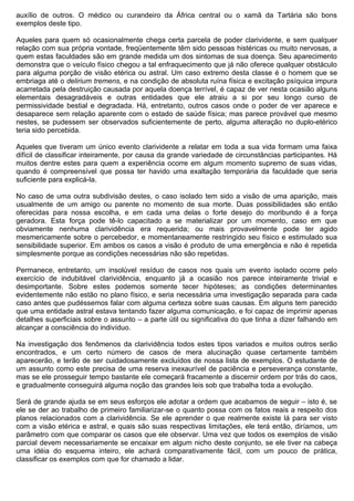 auxílio de outros. O médico ou curandeiro da África central ou o xamã da Tartária são bons
exemplos deste tipo.

Aqueles para quem só ocasionalmente chega certa parcela de poder clarividente, e sem qualquer
relação com sua própria vontade, freqüentemente têm sido pessoas histéricas ou muito nervosas, a
quem estas faculdades são em grande medida um dos sintomas de sua doença. Seu aparecimento
demonstra que o veículo físico chegou a tal enfraquecimento que já não oferece qualquer obstáculo
para alguma porção de visão etérica ou astral. Um caso extremo desta classe é o homem que se
embriaga até o delirium tremens, e na condição de absoluta ruína física e excitação psíquica impura
acarretada pela destruição causada por aquela doença terrível, é capaz de ver nesta ocasião alguns
elementais desagradáveis e outras entidades que ele atraiu a si por seu longo curso de
permissividade bestial e degradada. Há, entretanto, outros casos onde o poder de ver aparece e
desaparece sem relação aparente com o estado de saúde física; mas parece provável que mesmo
nestes, se pudessem ser observados suficientemente de perto, alguma alteração no duplo-etérico
teria sido percebida.

Aqueles que tiveram um único evento clarividente a relatar em toda a sua vida formam uma faixa
difícil de classificar inteiramente, por causa da grande variedade de circunstâncias participantes. Há
muitos dentre estes para quem a experiência ocorre em algum momento supremo de suas vidas,
quando é compreensível que possa ter havido uma exaltação temporária da faculdade que seria
suficiente para explicá-la.

No caso de uma outra subdivisão destes, o caso isolado tem sido a visão de uma aparição, mais
usualmente de um amigo ou parente no momento de sua morte. Duas possibilidades são então
oferecidas para nossa escolha, e em cada uma delas o forte desejo do moribundo é a força
geradora. Esta força pode tê-lo capacitado a se materializar por um momento, caso em que
obviamente nenhuma clarividência era requerida; ou mais provavelmente pode ter agido
mesmericamente sobre o percebedor, e momentaneamente restringido seu físico e estimulado sua
sensibilidade superior. Em ambos os casos a visão é produto de uma emergência e não é repetida
simplesmente porque as condições necessárias não são repetidas.

Permanece, entretanto, um insolúvel resíduo de casos nos quais um evento isolado ocorre pelo
exercício de indubitável clarividência, enquanto já a ocasião nos parece inteiramente trivial e
desimportante. Sobre estes podemos somente tecer hipóteses; as condições determinantes
evidentemente não estão no plano físico, e seria necessária uma investigação separada para cada
caso antes que pudéssemos falar com alguma certeza sobre suas causas. Em alguns tem parecido
que uma entidade astral estava tentando fazer alguma comunicação, e foi capaz de imprimir apenas
detalhes superficiais sobre o assunto – a parte útil ou significativa do que tinha a dizer falhando em
alcançar a consciência do indivíduo.

Na investigação dos fenômenos da clarividência todos estes tipos variados e muitos outros serão
encontrados, e um certo número de casos de mera alucinação quase certamente também
aparecerão, e terão de ser cuidadosamente excluídos de nossa lista de exemplos. O estudante de
um assunto como este precisa de uma reserva inexaurível de paciência e perseverança constante,
mas se ele prosseguir tempo bastante ele começará fracamente a discernir ordem por trás do caos,
e gradualmente conseguirá alguma noção das grandes leis sob que trabalha toda a evolução.

Será de grande ajuda se em seus esforços ele adotar a ordem que acabamos de seguir – isto é, se
ele se der ao trabalho de primeiro familiarizar-se o quanto possa com os fatos reais a respeito dos
planos relacionados com a clarividência. Se ele aprender o que realmente existe lá para ser visto
com a visão etérica e astral, e quais são suas respectivas limitações, ele terá então, diríamos, um
parâmetro com que comparar os casos que ele observar. Uma vez que todos os exemplos de visão
parcial devem necessariamente se encaixar em algum nicho deste conjunto, se ele tiver na cabeça
uma idéia do esquema inteiro, ele achará comparativamente fácil, com um pouco de prática,
classificar os exemplos com que for chamado a lidar.
 