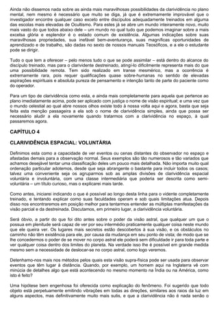 Ainda não dissemos nada sobre as ainda mais maravilhosas possibilidades da clarividência no plano
mental, nem mesmo é necessário que muito se diga, já que é extremamente improvável que o
investigador encontre qualquer caso exceto entre discípulos adequadamente treinados em alguma
das escolas mais elevadas de Ocultismo. Para estes já se abre um mundo inteiramente novo, muito
mais vasto do que todos abaixo dele – um mundo no qual tudo que podemos imaginar sobre a mais
excelsa glória e esplendor é o estado comum de existência. Algumas indicações sobre suas
maravilhosas propriedades, sua inefável bem-aventurança, suas magníficas oportunidades de
aprendizado e de trabalho, são dadas no sexto de nossos manuais Teosóficos, e a ele o estudante
pode se dirigir.

Tudo o que tem a oferecer – pelo menos tudo o que se pode assimilar – está dentro do alcance do
discípulo treinado, mas para o clarividente destreinado, atingí-lo dificilmente representa mais do que
uma possibilidade remota. Tem sido realizado em transe mesmérico, mas a ocorrência é
extremamente rara, pois requer qualificações quase sobre-humanas no sentido de elevadas
aspirações espirituais e absoluta pureza de pensamento e intenção tanto de parte do paciente como
do operador.

Para um tipo de clarividência como esta, e ainda mais completamente para aquela que pertence ao
plano imediatamente acima, pode ser aplicado com justiça o nome de visão espiritual; e uma vez que
o mundo celestial ao qual abre nossos olhos existe todo à nossa volta aqui e agora, basta que seja
feita esta menção passageira a ela sob o nome de clarividência simples, ainda que possa ser
necessário aludir a ela novamente quando tratarmos com a clarividência no espaço, à qual
passaremos agora.

CAPÍTULO 4

CLARIVIDÊNCIA ESPACIAL: VOLUNTÁRIA

Definimos esta como a capacidade de ver eventos ou cenas distantes do observador no espaço e
afastadas demais para a observação normal. Seus exemplos são tão numerosos e tão variados que
achamos desejável tentar uma classificação deles um pouco mais detalhada. Não importa muito qual
ordenação particular adotemos, desde que seja abrangente o bastante para incluir todos os casos;
talvez uma conveniente seja os agruparmos sob as amplas divisões de clarividência espacial
voluntária e involuntária, com uma classe intermediária que poderia ser descrita como semi-
voluntária – um título curioso, mas o explicarei mais tarde.

Como antes, iniciarei indicando o que é possível ao longo desta linha para o vidente completamente
treinado, e tentando explicar como suas faculdades operam e sob quais limitações atua. Depois
disso nos encontraremos em posição melhor para tentarmos entender as múltiplas manifestações da
visão parcial e da destreinada. Discutamos, em primeiro lugar, a clarividência voluntária.

Será óbvio, a partir do que foi dito antes sobre o poder da visão astral, que qualquer um que o
possua em plenitude será capaz de ver por seu intermédio praticamente qualquer coisa neste mundo
que ele queira ver. Os lugares mais secretos estão descobertos à sua visão, e os obstáculos no
caminho não têm existência para ele, por causa da mudança em seu ponto de vista; de modo que se
lhe concedermos o poder de se mover no corpo astral ele poderá sem dificuldade ir para toda parte e
ver qualquer coisa dentro dos limites do planeta. Na verdade isso lhe é possível em grande medida
mesmo sem a necessidade de deslocar-se no corpo astral, como logo veremos.

Detenhamo-nos mais nos métodos pelos quais esta visão supra-física pode ser usada para observar
eventos que têm lugar à distância. Quando, por exemplo, um homem aqui na Inglaterra vê com
minúcia de detalhes algo que está acontecendo no mesmo momento na Índia ou na América, como
isto é feito?

Uma hipótese bem engenhosa foi oferecida como explicação do fenômeno. Foi sugerido que todo
objeto está perpetuamente emitindo vibrações em todas as direções, similares aos raios da luz em
alguns aspectos, mas definitivamente muito mais sutis, e que a clarividência não é nada senão o
 