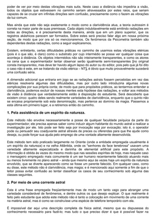 poder de ver por meio destas vibrações mais sutis. Neste caso a distância não impediria a visão,
todos os objetos que estivessem no caminho seriam atravessados por estes raios, que seriam
capazes de se cruzar em infinitas direções sem confusão, precisamente como o fazem as vibrações
da luz comum.

Mas ainda que este não seja exatamente o modo como a clarividência atua, a teoria outrossim é
correta na maior parte de suas premissas. Cada objeto indubitavelmente está emitindo radiações em
todas as direções, e é precisamente desta maneira, ainda que em um plano superior, que os
registros akáshicos parecem ser formados. Sobre estes será preciso falar algo em nossa próxima
seção, de modo que por ora só os mencionaremos. Os fenômenos da Psicometria também são
dependentes destas radiações, como a seguir explicaremos.

Existem, entretanto, certas dificuldades práticas no caminho de usarmos estas vibrações etéricas
(pois é o que são, é claro) como o substrato por cujo intermédio se possa ver qualquer coisa que
aconteça à distância. Os objetos intermédios não são inteiramente transparentes, e como os atores
na cena que o experimentador tentar observar serão igualmente semi-transparentes [no original
consta transparentes, mas deve ter havido algum lapso do autor ou do editor, pois pelo que já foi dito
o caso não é este, em se tratando da visão etérica – NT], é óbvio que muito provavelmente sucederá
uma confusão séria.

A dimensão adicional que entraria em jogo se as radiações astrais fossem percebidas em vez das
etéricas resolveria algumas das dificuldades, mas por outro lado introduziria algumas novas
complicações por sua própria conta; de modo que para propósitos práticos, ao tentarmos entender a
clarividência, podemos excluir de nossas mentes esta hipótese das radiações, e voltar aos métodos
de visão à distância que verdadeiramente estão à disposição do estudante. Será descoberto que
existem cinco: quatro deles sendo realmente variedades de clarividência, enquanto que o quinto não
se encaixa propriamente sob esta denominação, mas pertence ao domínio da magia. Passemos a
esta última em primeiro lugar, e a retiremos então do caminho.

1. Pela assistência de um espírito da natureza.

Este método não envolve necessariamente a posse de qualquer faculdade psíquica da parte do
experimentador; ele precisa apenas saber como induzir algum habitante do mundo astral a realizar a
investigação por ele. Isto pode ser feito seja por invocação seja por evocação; isto é, o operador
pode ou persuadir seu coadjuvante astral através de preces ou oferendas para que lhe ajude como
deseja, ou pode forçar sua ajuda pelo emprego de uma vontade altamente desenvolvida.

Este método tem sido praticado largamente no Oriente (onde a entidade empregada usualmente é
um espírito da natureza) e na velha Atlântida, onde os "senhores da face tenebrosa" usavam uma
variedade altamente especializada e daninha de elemental artificial para este propósito. A
informação é obtida às vezes do mesmo modo que nas sessões espíritas de hoje, mas naquele caso
o mensageiro empregado mais comumente é um ser humano recentemente falecido atuando mais
ou menos livremente no plano astral – ainda que mesmo aqui às vezes haja um espírito da natureza
envolvido, que se diverte aparecendo como se fosse um parente falecido. Em qualquer caso, como
eu disse, este método não é clarividência, mas magia; e é mencionado aqui somente a fim de que o
leitor possa evitar confusão ao tentar classificar os casos de seu conhecimento sob alguma das
classes seguintes.

2. Por meio de uma corrente astral

Esta é uma frase empregada freqüentemente mas de modo um tanto vago para abranger uma
variedade considerável de fenômenos, e dentre outros os que desejo explicar. O que realmente é
feito pelo estudante que adota este método não é tanto a colocação em movimento de uma corrente
na matéria astral, mas é como se construísse uma espécie de telefone temporário com ela.

É impossível dar aqui uma descrição completa da física astral, mesmo que eu dispusesse do
conhecimento necessário para fazê-lo; mas tudo o que preciso dizer é que é possível fazer na
 