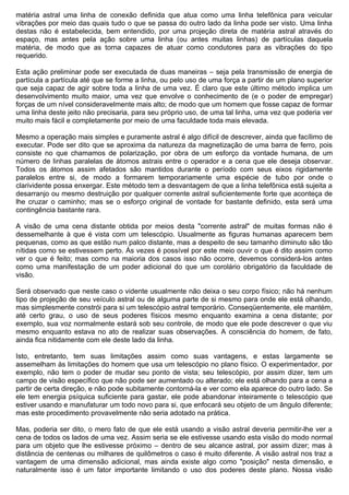 matéria astral uma linha de conexão definida que atua como uma linha telefônica para veicular
vibrações por meio das quais tudo o que se passa do outro lado da linha pode ser visto. Uma linha
destas não é estabelecida, bem entendido, por uma projeção direta de matéria astral através do
espaço, mas antes pela ação sobre uma linha (ou antes muitas linhas) de partículas daquela
matéria, de modo que as torna capazes de atuar como condutores para as vibrações do tipo
requerido.

Esta ação preliminar pode ser executada de duas maneiras – seja pela transmissão de energia de
partícula a partícula até que se forme a linha, ou pelo uso de uma força a partir de um plano superior
que seja capaz de agir sobre toda a linha de uma vez. É claro que este último método implica um
desenvolvimento muito maior, uma vez que envolve o conhecimento de (e o poder de empregar)
forças de um nível consideravelmente mais alto; de modo que um homem que fosse capaz de formar
uma linha deste jeito não precisaria, para seu próprio uso, de uma tal linha, uma vez que poderia ver
muito mais fácil e completamente por meio de uma faculdade toda mais elevada.

Mesmo a operação mais simples e puramente astral é algo difícil de descrever, ainda que facílimo de
executar. Pode ser dito que se aproxima da natureza da magnetização de uma barra de ferro, pois
consiste no que chamamos de polarização, por obra de um esforço da vontade humana, de um
número de linhas paralelas de átomos astrais entre o operador e a cena que ele deseja observar.
Todos os átomos assim afetados são mantidos durante o período com seus eixos rigidamente
paralelos entre si, de modo a formarem temporariamente uma espécie de tubo por onde o
clarividente possa enxergar. Este método tem a desvantagem de que a linha telefônica está sujeita a
desarranjo ou mesmo destruição por qualquer corrente astral suficientemente forte que aconteça de
lhe cruzar o caminho; mas se o esforço original de vontade for bastante definido, esta será uma
contingência bastante rara.

A visão de uma cena distante obtida por meios desta "corrente astral" de muitas formas não é
dessemelhante à que é vista com um telescópio. Usualmente as figuras humanas aparecem bem
pequenas, como as que estão num palco distante, mas a despeito de seu tamanho diminuto são tão
nítidas como se estivessem perto. Às vezes é possível por este meio ouvir o que é dito assim como
ver o que é feito; mas como na maioria dos casos isso não ocorre, devemos considerá-los antes
como uma manifestação de um poder adicional do que um corolário obrigatório da faculdade de
visão.

Será observado que neste caso o vidente usualmente não deixa o seu corpo físico; não há nenhum
tipo de projeção de seu veículo astral ou de alguma parte de si mesmo para onde ele está olhando,
mas simplesmente constrói para si um telescópio astral temporário. Conseqüentemente, ele mantém,
até certo grau, o uso de seus poderes físicos mesmo enquanto examina a cena distante; por
exemplo, sua voz normalmente estará sob seu controle, de modo que ele pode descrever o que viu
mesmo enquanto estava no ato de realizar suas observações. A consciência do homem, de fato,
ainda fica nitidamente com ele deste lado da linha.

Isto, entretanto, tem suas limitações assim como suas vantagens, e estas largamente se
assemelham às limitações do homem que usa um telescópio no plano físico. O experimentador, por
exemplo, não tem o poder de mudar seu ponto de vista; seu telescópio, por assim dizer, tem um
campo de visão específico que não pode ser aumentado ou alterado; ele está olhando para a cena a
partir de certa direção, e não pode subitamente contorná-la e ver como ela aparece do outro lado. Se
ele tem energia psíquica suficiente para gastar, ele pode abandonar inteiramente o telescópio que
estiver usando e manufaturar um todo novo para si, que enfocará seu objeto de um ângulo diferente;
mas este procedimento provavelmente não seria adotado na prática.

Mas, poderia ser dito, o mero fato de que ele está usando a visão astral deveria permitir-lhe ver a
cena de todos os lados de uma vez. Assim seria se ele estivesse usando esta visão do modo normal
para um objeto que lhe estivesse próximo – dentro de seu alcance astral, por assim dizer; mas à
distância de centenas ou milhares de quilômetros o caso é muito diferente. A visão astral nos traz a
vantagem de uma dimensão adicional, mas ainda existe algo como "posição" nesta dimensão, e
naturalmente isso é um fator importante limitando o uso dos poderes deste plano. Nossa visão
 