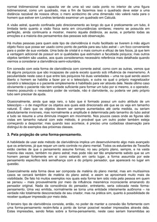 normal tridimensional nos capacita ver de uma só vez cada ponto no interior de uma figura
bidimensional, como um quadrado, mas a fim de fazermos isso o quadrado deve estar a uma
distância razoável de nossos olhos; o mero acréscimo de uma dimensão não valerá nada para o
homem que estiver em Londres tentando examinar um quadrado em Calcutá.

A visão astral, quando confinada pelo direcionamento ao longo do que é praticamente um tubo, é
limitada tanto quanto a visão física seria em circunstâncias similares; mesmo se possuída em
perfeição, ainda continuaria a mostrar, mesmo àquela distância, as auras, e portanto todas as
emoções e a maioria dos pensamentos das pessoas sob observação.

Há muitas pessoas para quem este tipo de clarividência é muito facilitado se tiverem à mão algum
objeto físico que possa ser usado como ponto de partida para seu tubo astral – um foco conveniente
para o poder de sua vontade. Uma bola de cristal é o mais comum e eficaz de tais focos, já que tem
a vantagem adicional de possuir em si qualidades que estimulam a faculdade psíquica; mas outros
objetos também são usados, aos quais consideramos necessário referência mais detalhada quando
viermos a considerar a clarividência semi-voluntária.

Em conexão com esta forma de clarividência com corrente astral, como com as outras, vemos que
há alguns psíquicos que são incapazes de usá-la exceto quando sob influência de mesmerismo. A
peculiaridade neste caso é que entre tais psíquicos há duas variedades – uma na qual sendo assim
liberto o homem se habilita a fazer por si o telescópio, e outra na qual o próprio magnetizador
constrói o telescópio e o paciente simplesmente é habilitado para ver através dele. Neste último caso
obviamente o paciente não tem vontade suficiente para formar um tubo por si mesmo, e o operador,
mesmo possuindo o necessário poder de vontade, não é clarividente, ou poderia ver pelo próprio
tubo sem precisar de ajuda.

Ocasionalmente, ainda que seja raro, o tubo que é formado possui um outro atributo de um
telescópio – o de magnificar os objetos aos quais está direcionado até que se os veja em tamanho
natural. É claro que os objetos devem ser sempre aumentados até certa medida, ou seriam
absolutamente invisíveis, mas normalmente a amplitude é determinada pelo tamanho do tubo astral
e tudo se resume a uma diminuta imagem em movimento. Nos poucos casos onde as figuras são
vistas em tamanho natural com este método, é provável que um outro poder também esteja
começando a despontar; mas quando isso acontece, é preciso uma cuidadosa observação para
distinguí-lo de exemplos das próximas classes.

3. Pela projeção de uma forma-pensamento.

A habilidade de usar este método de clarividência implica um desenvolvimento algo mais avançado
que os anteriores, já que requer um certo controle no plano mental. Todos os estudantes de Teosofia
estão cientes de que o pensamento assume formas; no seu próprio plano, sempre, e na vasta
maioria das vezes, também no plano astral; mas pode não ser tão amplamente sabido que se um
homem pensar fortemente em si como estando em certo lugar, a forma assumida por este
pensamento específico terá semelhança com a do próprio pensador, que aparecerá no lugar em
questão.

Essencialmente esta forma deve ser composta de matéria do plano mental, mas em muitíssimos
casos se cercará também de matéria do plano astral, e assim se aproximará muito mais da
visibilidade. De fato há muitos exemplos nos quais esta forma tem sido vista pela pessoa em quem
se pensou – mais provavelmente por meio da influência mesmérica inconsciente emanando do
pensador original. Nada da consciência do pensador, entretanto, seria colocada nesta forma-
pensamento. Uma vez emitida, normalmente se torna uma entidade inteiramente autônoma – na
verdade não totalmente desconectada de seu criador, mas na prática sim, quanto à possibilidade de
receber qualquer impressão por meio dela.

O terceiro tipo de clarividência consiste, então, no poder de manter a conexão tão fortemente com
uma forma-pensamento recém-feita a ponto de tornar possível receber impressões através dela.
Estas impressões, sendo feitas sobre a forma-pensamento, neste caso seriam transmitidas ao
 