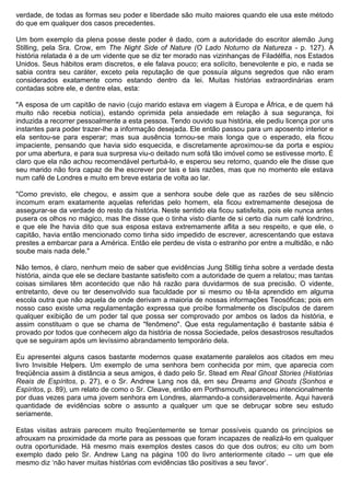 verdade, de todas as formas seu poder e liberdade são muito maiores quando ele usa este método
do que em qualquer dos casos precedentes.

Um bom exemplo da plena posse deste poder é dado, com a autoridade do escritor alemão Jung
Stilling, pela Sra. Crow, em The Night Side of Nature (O Lado Noturno da Natureza - p. 127). A
história relatada é a de um vidente que se diz ter morado nas vizinhanças de Filadélfia, nos Estados
Unidos. Seus hábitos eram discretos, e ele falava pouco; era solícito, benevolente e pio, e nada se
sabia contra seu caráter, exceto pela reputação de que possuía alguns segredos que não eram
considerados exatamente como estando dentro da lei. Muitas histórias extraordinárias eram
contadas sobre ele, e dentre elas, esta:

"A esposa de um capitão de navio (cujo marido estava em viagem à Europa e África, e de quem há
muito não recebia notícia), estando oprimida pela ansiedade em relação à sua segurança, foi
induzida a recorrer pessoalmente a esta pessoa. Tendo ouvido sua história, ele pediu licença por uns
instantes para poder trazer-lhe a informação desejada. Ele então passou para um aposento interior e
ela sentou-se para esperar; mas sua ausência tornou-se mais longa que o esperado, ela ficou
impaciente, pensando que havia sido esquecida, e discretamente aproximou-se da porta e espiou
por uma abertura, e para sua surpresa viu-o deitado num sofá tão imóvel como se estivesse morto. É
claro que ela não achou recomendável perturbá-lo, e esperou seu retorno, quando ele lhe disse que
seu marido não fora capaz de lhe escrever por tais e tais razões, mas que no momento ele estava
num café de Londres e muito em breve estaria de volta ao lar.

"Como previsto, ele chegou, e assim que a senhora soube dele que as razões de seu silêncio
incomum eram exatamente aquelas referidas pelo homem, ela ficou extremamente desejosa de
assegurar-se da verdade do resto da história. Neste sentido ela ficou satisfeita, pois ele nunca antes
pusera os olhos no mágico, mas lhe disse que o tinha visto diante de si certo dia num café londrino,
e que ele lhe havia dito que sua esposa estava extremamente aflita a seu respeito, e que ele, o
capitão, havia então mencionado como tinha sido impedido de escrever, acrescentando que estava
prestes a embarcar para a América. Então ele perdeu de vista o estranho por entre a multidão, e não
soube mais nada dele."

Não temos, é claro, nenhum meio de saber que evidências Jung Stillig tinha sobre a verdade desta
história, ainda que ele se declare bastante satisfeito com a autoridade de quem a relatou; mas tantas
coisas similares têm acontecido que não há razão para duvidarmos de sua precisão. O vidente,
entretanto, deve ou ter desenvolvido sua faculdade por si mesmo ou tê-la aprendido em alguma
escola outra que não aquela de onde derivam a maioria de nossas informações Teosóficas; pois em
nosso caso existe uma regulamentação expressa que proíbe formalmente os discípulos de darem
qualquer exibição de um poder tal que possa ser comprovado por ambos os lados da história, e
assim constituam o que se chama de "fenômeno". Que esta regulamentação é bastante sábia é
provado por todos que conhecem algo da história de nossa Sociedade, pelos desastrosos resultados
que se seguiram após um levíssimo abrandamento temporário dela.

Eu apresentei alguns casos bastante modernos quase exatamente paralelos aos citados em meu
livro Invisible Helpers. Um exemplo de uma senhora bem conhecida por mim, que aparecia com
freqüência assim à distância a seus amigos, é dado pelo Sr. Stead em Real Ghost Stories (Histórias
Reais de Espíritos, p. 27), e o Sr. Andrew Lang nos dá, em seu Dreams and Ghosts (Sonhos e
Espíritos, p. 89), um relato de como o Sr. Cleave, então em Porthsmouth, apareceu intencionalmente
por duas vezes para uma jovem senhora em Londres, alarmando-a consideravelmente. Aqui haverá
quantidade de evidências sobre o assunto a qualquer um que se debruçar sobre seu estudo
seriamente.

Estas visitas astrais parecem muito freqüentemente se tornar possíveis quando os princípios se
afrouxam na proximidade da morte para as pessoas que foram incapazes de realizá-lo em qualquer
outra oportunidade. Há mesmo mais exemplos destes casos do que dos outros; eu cito um bom
exemplo dado pelo Sr. Andrew Lang na página 100 do livro anteriormente citado – um que ele
mesmo diz ‘não haver muitas histórias com evidências tão positivas a seu favor’.
 