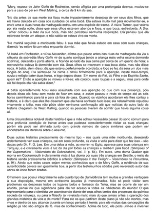 "Mary, esposa de John Goffe de Rochester, sendo afligida por uma prolongada doença, mudou-se
para a casa do pai em West Malling, a cerca de 9 km da sua.

"No dia antes de sua morte ela ficou muito impacientemente desejosa de ver seus dois filhos, que
ela havia deixado em casa aos cuidados de uma babá. Ela estava muito mal para movimentar-se, e
entre uma e duas horas da madrugada entrou em uma espécie de transe. A viúva Turner, que velava
por ela nesta noite, disse que seus olhos estavam abertos e fixos, e sua boca, entreaberta. A Sra.
Turner colocou a mão na sua boca, mas não percebeu nenhuma respiração. Ela pensou que ela
estivesse tendo um ataque, e não sabia se estava viva ou morta.

"Na manhã seguinte a moribunda falou à sua mãe que havia estado em casa com suas crianças,
dizendo ‘eu estive lá com elas enquanto dormia’.

"A babá em Rochester, a viúva Alexander, afirma que pouco antes das duas da madrugada ela viu a
silhueta da sobredita Mary Goffe vir do quarto contíguo (onde a criança mais velha estava dormindo
sozinha), deixando a porta aberta, e ficando ao lado da sua cama por cerca de um quarto de hora; a
menorzinha estava lá dormindo com ela. Seus olhos se moveram e sua boca abriu, mas não disse
nada. A babá, além disso, diz que estava perfeitamente acordada; e logo se fez dia (era um dos mais
longos do ano). Ela sentou-se na cama e olhou firmemente para a aparição. Neste meio-tempo,
ouviu o relógio bater duas horas, e logo depois disse: ‘Em nome do Pai, do Filho e do Espírito Santo,
quem és?’ Então a aparição se moveu e foi-se; ela colocou suas roupas e a seguiu, mas para onde
ela foi depois ela não sabia dizer."

A babá aparentemente ficou mais assustada com sua aparição do que com sua presença, pois
depois disso ela ficou com medo de ficar em casa, e assim passou o resto do tempo até as seis
horas caminhando para lá e para cá fora de casa. Quando os vizinhos acordaram ela lhes contou a
história, e é claro que eles lhe disseram que ela havia sonhado tudo isso; ela naturalmente repudiou
vivamente a idéia, mas não pôde obter nenhuma confirmação até que notícias do outro lado da
história chegaram de West Malling, quando as pessoas tiveram de admitir que havia alguma coisa
ali.

Uma circunstância notável desta história é que a mãe achou necessário passar do sono comum para
uma profunda condição de transe antes que pudesse conscientemente visitar as suas crianças;
porém ela pode ser alinhada junto com grande número de casos similares que podem ser
encontrados na literatura sobre o assunto.

Duas outras histórias precisamente do mesmo tipo – nas quais uma mãe moribunda, desejando
ardentemente ver suas crianças, cai em sono profundo, as visita e volta para dizer que fez isso – são
dadas pelo Dr. F. G. Lee. Em uma delas a mãe, ao morrer no Egito, aparece para suas crianças em
Torquay, e é claramente vista à luz do dia por todas as crianças e também pela babá (Glimpses of
the Supernatural - Vislumbres do Sobrenatural, vol. II, p. 64). Em outra, uma dama Quaker que
morria em Cockermouth é claramente vista à luz diurna por suas três crianças em Seattle, o resto da
história sendo praticamente idêntico à anterior (Glimpses in the Twilight – Vislumbres na Penumbra,
p. 94). Ainda que estes casos sejam menos conhecidos que o de Mary Goffe, a evidência de sua
autenticidade parece ser igualmente boa, a partir dos testemunhos obtidos pelo reverendo autor das
obras de onde foram tirados.

O homem que possui integralmente este quarto tipo de clarividência tem muitas e grandes vantagens
à sua disposição, mesmo em acréscimo àquelas já mencionadas. Não só pode visitar sem
problemas ou despesas todos os lugares belos e famosos da Terra, mas se ocorre de ser um
erudito, pense no que significaria para ele ter acesso a todas as bibliotecas do mundo! O que
representaria para o cientista ver acontecendo diante de seus olhos tantos dos processos da química
secreta da natureza, ou para o filósofo ter revelada muito mais do que jamais antes a operação dos
grandes mistérios da vida e da morte? Para ele os que partiram deste plano já não são mortos, mas
vivos e dentro de seu alcance durante um longo período à frente; para ele muitas das concepções da
religião já não são artigos de fé, mas de conhecimento. Acima de tudo, ele pode unir-se à invisível
 