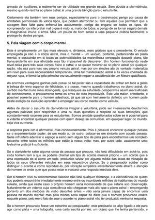 armada de auxiliares, e realmente ser de utilidade em grande escala. Sem dúvida a clarividência,
mesmo quando restrita ao plano astral, é uma grande bênção para o estudante.

Certamente ela também tem seus perigos, especialmente para o destreinado; perigo por causa de
entidades perniciosas de vários tipos, que podem aterrorizar ou ferir aqueles que permitem que a
coragem lhes falte para enfrentá-los audazmente; perigo de engano de todos os tipos, de
compreender ou interpretar mal o que é visto; e, maior de todos, o perigo de se tornar seguro demais
e imaginar-se imune a erros. Mas um pouco de bom senso e uma pequena prática facilmente o
protegerão destes perigos.

5. Pela viagem com o corpo mental.

Este é simplesmente um tipo mais elevado e, diríamos, mais glorioso que o precedente. O veículo
empregado já não é o corpo astral, mas o mental – um veículo, portanto, pertencendo ao plano
mental, e possuindo em si todas as potencialidades da maravilhosa percepção daquele plano, tão
transcendente em sua atividade mas tão impossível de descrever. Um homem funcionando neste
nível deixa para trás seus corpos físico e astral, e se quiser mostrar-se no plano astral por qualquer
razão, não usa para isso seu próprio veículo astral, mas por um simples ato de vontade materializa
um novo para suas necessidades temporárias. Uma tal manifestação astral é às vezes chamada de
mayavi rupa, e formá-la pela primeira vez usualmente requer a assistência de um Mestre qualificado.

As enormes vantagens ganhas pela posse de tal poder são a capacidade de entrar em toda a glória
e beleza do reino superior de felicidade, e a posse, mesmo quando trabalhando no plano astral, do
sentido mental muito mais abrangente, que franqueia ao estudante perspectivas assim maravilhosas
de conhecimento, e praticamente torna os erros de todo impossíveis. Este vôo maior, entretanto, é
possível somente para o homem adestrado, já que só com treinamento definido um homem pode
neste estágio da evolução aprender a empregar seu corpo mental como veículo.

Antes de deixar o assunto da clarividência integral e voluntária, pode ser interessante devotarmos
algumas palavras para responder a uma ou duas questões a respeito de suas limitações, que
constantemente ocorrem para os estudantes. Somos amiúde questionados sobre se é possível para
o vidente encontrar qualquer pessoa com quem deseje se comunicar, em qualquer lugar do mundo,
seja viva ou morta.

A resposta para isto é afirmativa, mas condicionalmente. Pois é possível encontrar qualquer pessoa
se o experimentador puder, de um modo ou de outro, colocar-se em sintonia com aquela pessoa.
Seria infrutífero adentrar o espaço a esmo sem algum tipo de pista para encontrarmos um completo
estranho entre todos os milhões que estão à nossa volta; mas, por outro lado, usualmente uma
levíssima pista já é suficiente.

Se o clarividente sabe alguma coisa da pessoa que procura, não terá dificuldade em achá-la, pois
cada homem tem o que se poderia chamar um tipo de acorde musical próprio – um acorde que é
uma expressão de si como um todo, produzido talvez por alguma média das taxas de vibração de
todos os seus diferentes veículos em seus respectivos planos. Se o pesquisador souber como
distinguir o acorde e como reproduzí-lo, por vibração simpática instantaneamente atrairá a atenção
do homem de onde quer que possa estar e evocará uma resposta imediata dele.

Ser o homem vivo ou recentemente falecido não fará qualquer diferença, e a clarividência do quinto
tipo poderia encontrá-lo imediatamente mesmo entre os incontáveis milhões de habitantes do mundo
celeste, ainda que neste caso o próprio homem seria inconsciente de que estaria sob observação.
Naturalmente um vidente cuja consciência não chegasse mais alto que o plano astral – empregando
portanto um dos métodos de visão descritos antes – não seria jamais capaz de encontrar uma
pessoa no mundo mental; mas pelo menos seria capaz de dizer que o homem procurado estava
naquele plano, pelo mero fato de soar o acorde no plano astral não ter produzido nenhuma resposta.

Se o homem procurado fosse um estranho ao pesquisador, este precisaria de algo ligado a ele para
agir como pista – uma fotografia, uma carta escrita por ele, um objeto que lhe tenha pertencido, e
 