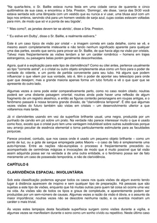 "Na quarta-feira, o Sr. Baillie estava numa festa em uma cidade cerca de quarenta e cinco
quilômetros de sua casa, e encontrou a Srta. Preston. ‘Domingo’, ele disse, ‘cerca das 5h30 você
estava sentada sob uma lâmpada com um vestido que eu nunca a vi usar, uma blusa azul com um
laço nos ombros, servindo chá para um homem vestido de sarja azul, cujas costas estavam voltadas
para mim, de modo que só vi a ponta de seu bigode’.

" ‘Mas como?, as janelas devem ter se abrido’, disse a Srta. Preston.

" ‘Eu estive em Dulby’, disse o Sr. Baillie, e realmente estivera."

Este é um caso típico de visão por cristal – a imagem correta em cada detalhe, como se vê, e
mesmo assim completamente irrelevante e não tendo nenhum significado aparente para qualquer
uma das partes, exceto que serviu para provar ao Sr. Baillie, de que havia algo na visão por cristais.
Talvez mais freqüentemente as visões tendam a ter um caráter romântico – homens em trajes
estrangeiros, ou paisagens belas porém geralmente desconhecidas.

Agora, qual é a explicação para este tipo de clarividência? Como eu citei antes, pertence usualmente
ao tipo "corrente astral", e o cristal ou outro objeto simplesmente atua como um foco para o poder de
vontade do vidente, e um ponto de partida conveniente para seu tubo. Há alguns que podem
influenciar o que vêem por sua vontade, isto é, têm o poder de apontar seu telescópio para onde
quer que desejem; mas a grande maioria apenas forma um tubo fortuito e vê o que quer que se
apresente do outro lado.

Algumas vezes a cena pode estar comparativamente perto, como no caso recém citado; noutras
poderá ser uma distante paisagem oriental; noutras ainda pode haver uma reflexão de algum
fragmento de um registro akashico, e então as figuras conterão personagens em roupas antigas, e o
fenômeno passará à nossa terceira grande divisão, de "clarividência temporal". É dito que algumas
vezes visões do futuro também são vistas em cristais – um desenvolvimento ulterior a que
voltaremos mais tarde.

Já vi clarividentes usando em vez da superfície brilhante usual, uma negra, produzida por um
punhado de carvão em pó sobre um prato. Na verdade não parece interessar muito o que é usado
como foco, exceto que o cristal puro tem uma vantagem indubitável sobre outras substâncias porque
seu arranjo peculiar de essência elemental o torna particularmente estimulante para as faculdades
psíquicas.

Parece provável, contudo, que nos casos onde é usado um pequeno objeto brilhante – como um
ponto de luz, ou a gota de sangue empregada pelos Maoris – o caso de fato é simplesmente uma
auto-hipnose. Entre as nações não-européias o processo é freqüentemente precedido ou
acompanhado de cerimônias mágicas e invocações de modo que é muito possível que tal visão
assim adquirida possa ser na verdade a de uma outra entidade, e o fenômeno possa ser de fato
meramente um caso de possessão temporária, e não de clarividência.

CAPÍTULO 6

CLARIVIDÊNCIA ESPACIAL: INVOLUNTÁRIA

Sob esta classificação podemos agrupar todos os casos nos quais visões de algum evento tendo
lugar à distância aparecem de inopino e sem qualquer tipo de preparação. Há pessoas que são
sujeitas a este tipo de visões, enquanto que há muitas outras para quem tal coisa só ocorre uma vez
na vida. As visões são de todos os tipos e graus de completude, e aparentemente podem ser
produzidas por um sem-número de causas. Algumas vezes a razão da visão é óbvia, e o assunto da
maior importância; noutras vezes não se descobre nenhuma razão, e os eventos mostram um
caráter o mais trivial.

Às vezes estes lampejos desta faculdade superfísica surgem como visões durante a vigília, e
algumas vezes se manifestam durante o sono como um sonho vívido ou repetitivo. Neste último caso
 