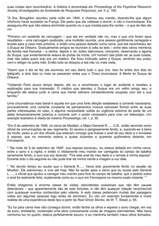 suas costas sem reconhecê-lo. A história é encontrada em Proceedings of the Psychical Research
Society (Investigações da Sociedade de Pesquisas Psíquicas), vol. II, p. 160.

"A Sra. Broughton acordou certa noite em 1844, e chamou seu marido, dizendo-lhe que algum
infortúnio havia sucedido na França. Ele pediu que ela voltasse a dormir, e não o incomodasse. Ela
assegurou-lhe que não estava dormindo quando viu o que insistia para lhe contar – o que de fato ela
viu.

"Primeiro um acidente de carruagem – que ela em verdade não viu, mas o que vira foram seus
resultados – uma carruagem quebrada, uma multidão reunida, uma pessoa gentilmente carregada e
levada para a casa mais próxima, e então uma pessoa deitada numa cama, que ela reconheceu ser
o Duque de Órleans. Gradualmente amigos se reuniram à volta do leito – entre eles vários membros
da família real francesa – a rainha, depois o rei, todos silenciosos, chorando, observando a agonia
do Duque, que evidentemente estava às portas da morte. Um homem (ela pôde ver as suas costas,
mas não sabia quem era) era um médico. Ele ficou inclinado sobre o Duque, sentindo seu pulso,
com o relógio na outra mão. Então tudo se dissipou e ela não viu mais nada.

"Assim que o dia se fez ela escreveu em seu diário tudo o que vira. Isso foi antes dos dias do
telégrafo, e dois dias ou mais se passaram antes que o Times anunciasse ‘A Morte do Duque de
Órleans’.

"Visitando Paris pouco tempo depois, ela viu e reconheceu o lugar do acidente e recebeu a
explicação para sua impressão. O médico que atendeu o Duque era um velho amigo seu, e
enquanto ele estava junto à cama sua mente estivera constantemente ocupada com ela e sua
família."

Uma circunstância mais banal é aquela em que uma forte afeição estabelece a corrente necessária;
provavelmente uma corrente constante de pensamentos mútuos estivesse fluindo entre as duas
partes interessadas no caso, e alguma necessidade súbita ou urgência extrema de parte de um
deles temporariamente polariza a corrente com o poder necessário para criar um telescópio. Um
exemplo ilustrativo é citado do mesmo Proceedings, vol. I, p. 30.

"Em 9 de setembro de 1848, no cerco de Mooltan, o Major-General R....., C.B., então servindo como
oficial de comunicações de seu regimento, foi severa e perigosamente ferido; e, supondo-se à beira
da morte, pediu a um dos oficiais que estavam consigo que tirasse o anel de seu dedo e o enviasse
à esposa, que no momento estava a quase duzentos e quarenta quilômetros distante, em
Ferozepore.

" ‘Na noite de 9 de setembro de 1848’, sua esposa escreveu, ‘eu estava deitada em minha cama,
entre o sono e a vigília, e então vi nitidamente meu marido ser carregado do campo de batalha
seriamente ferido, e ouvi sua voz dizendo: "Tire este anel de meu dedo e o remeta à minha esposa".
Durante todo o dia seguinte eu não pude tirar de minha mente a imagem a voz dele.

" ‘No devido tempo eu soube que o General R...... havia sido gravemente ferido no assalto de
Mooltan. Ele sobreviveu, e vive até hoje. Não foi senão após o cerco que eu soube pelo General
L....., o oficial que ajudou a carregar meu marido para fora do campo de batalha, que o pedido sobre
o anel foi realmente feito, exatamente como eu o ouvi em Ferozepore no mesmo exato instante.’ "

Então chegamos à enorme classe de visões clarividentes ocasionais que não têm causas
detectáveis – que aparentemente são de todo fortuitas, e não têm qualquer relação reconhecível
com quaisquer eventos conhecidos pelo vidente. A esta classe pertencem muitas das paisagens
vistas por algumas pessoas logo antes de dormirem. Eu cito um exemplo fundamental e muito
realista de uma experiência deste tipo a partir de Real Ghost Stories, de W. T. Stead, p. 65.

"Eu fui para cama mas não consegui dormir, então fechei os olhos e esperei o sono chegar; em vez
de sono, entretanto, contemplei uma série curiosamente vívida de imagens clarividentes. Não havia
nenhuma luz no quarto, estava perfeitamente escuro; e eu mantinha também meus olhos fechados.
 